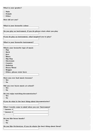 What	is	your	gender?
	
	Male
	Female
	Other
How	old	are	you?
What	is	your	favourite	colour
Do	you	play	an	instrument,	if	you	do	please	state	what	you	play
If	you	do	play	an	instrument,	what	inspired	you	to	play?
What	is	your	favourite	instrument?
Whats	your	favourite	type	of	music
	Pop
	Rock
	Jazz
	Blues
	Hip	Hop
	Electronic
	Country
	Dubstep
	Heavy	Metal
	Reggae
	Other,	please	state	here
Have	you	ever	had	music	lessons?
	Yes
	No
Did	you	ever	learn	music	at	school?
	Yes
	No
Do	you	enjoy	watching	documentaries?
	Yes
	No
If	you	do	what	is	the	best	thing	about	documentaries?
What	3	words	come	to	mind	when	you	see	'Instrument'
*	Answer	1
*	Answer	2
*
Do	you	like	brass	bands?	
	Yes
	No
Do	you	like	Orchestras,	if	you	do	whats	the	best	thing	about	them?
 