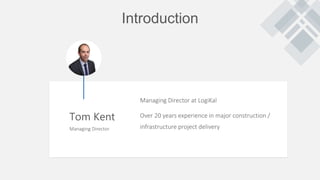 Introduction
Tom Kent
Managing Director
Managing Director at LogiKal
Over 20 years experience in major construction /
infrastructure project delivery
 