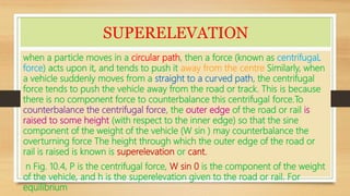 SUPERELEVATION
when a particle moves in a circular path, then a force (known as centrifugaL
force) acts upon it, and tends to push it away from the centre Similarly, when
a vehicle suddenly moves from a straight to a curved path, the centrifugal
force tends to push the vehicle away from the road or track. This is because
there is no component force to counterbalance this centrifugal force.To
counterbalance the centrifugal force, the outer edge of the road or rail is
raised to some height (with respect to the inner edge) so that the sine
component of the weight of the vehicle (W sin ) may counterbalance the
overturning force The height through which the outer edge of the road or
rail is raised is known is superelevation or cant.
n Fig. 10.4, P is the centrifugal force, W sin 0 is the component of the weight
of the vehicle, and h is the superelevation given to the road or rail. For
equilibrium
 