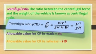 centrifugal ratio The ratio between the centrifugal force
and the weight of the vehicle is known as centrifugal
ratio.
Allowable value for CR in roads = 1/4
Allowable value for CR in railways = 1 /8
 