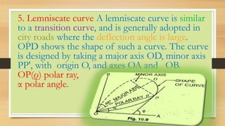 •
5. Lemniscate curve A lemniscate curve is similar
to a transition curve, and is generally adopted in
city roads where the deflection angle is large.
OPD shows the shape of such a curve. The curve
is designed by taking a major axis OD, minor axis
PP', with origin O, and axes OA and OB.
OP(ρ) polar ray,
α polar angle.
 