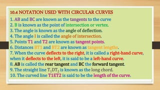 10.4 NOTATION USED WITH CIRCULAR CURVES
1. AB and BC are known as the tangents to the curve
2. B is known as the point of intersection or vertex.
3. The angle is known as the angle of deflection.
4. The angle I is called the angle of intersection.
5. Points T1 and T2 are known as tangent points.
6. Distances BT1 and BT2 are known as tangent lengths.
7. When the curve deflects to the right, it is called a right-hand curve,
when it deflects to the left, it is said to be a left-hand curve.
8. AB is called the rear tangent and BC the forward tangent.
9. The straight line T1DT2 is known as the long chord.
10. The curved line T1ET2 is said to be the length of the curve.
 