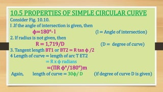 10.5 PROPERTIES OF SIMPLE CIRCULAR CURVE
Consider Fig. 10.10.
I .If the angle of intersection is given, then
ϕ=180°- l (l = Angle of intersection)
2. If radius is not given, then
R = 1,719/D (D = degree of curve)
3. Tangent length BT1 or BT2 = R tan ϕ /2
4 Length of curve = length of arc T ET2
= R x ϕ radians
=(ΠR ϕ°/180°)m
Again, length of curve = 30ϕ/ D (if degree of curve D is given)
 