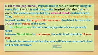8. Ful chord (peg interval) Pegs are fixed at regular intervals along the
curve. Each interval is said to equal the length of a full chord or unit
chord. The curve is represented by a series of chords, instead of arcs
Thus, the length of the chord is practically equal to the length of the arc.
In usual practice, the length of the unit chord should not be more than
1/20th of the radius of the curve.
In railway curves, the unit chords (peg intervals) are generally
taken
between 20 and 30 m In road curves, the unit chord should be 10 m or
less
It should be remembered that the curve will be more accurate if short
unit chords are taken 8. Ful chord (peginterval) Pegs are fixed atregularintervalsalongthe
curve. Each intervalis said to equal thelength of a fullchord or unit
chord. Thecurveis representedby a series of chords, insteadof arcs
Thus, the length of thechord is practicallyequalto thelength of the arc.
In usualpractice, the lengthof the unitchord should notbe more than
1/20th of the radiusof the curve.
In railway curves, theunitchords(pegintervals) are generallytaken
between 20 and 30 m In roadcurves, the unit chord shouldbe 10 m or less
It shouldbe remembered that thecurve will be more accurate if short
unit chords are taken
 