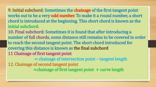 9. Initial subchord: Sometimes the chainage of the first tangent point
works out to be a very odd number. To make it a round number, a short
chord is introduced at the beginning. This short chord is known as the
initial subchord.
10. Final subchord: Sometimes it is found that after introducing a
number of full chords, some distance still remains to be covered in order
to reach the second tangent point. The short chord introduced for
covering this distance is known as the final subchord
11 Chainage of first tangent point
= chainage of intersection point – tangent length
12. Chainage of second tangent point
=chainage of first tangent point + curve length
 