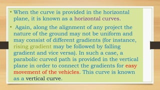 • When the curve is provided in the horizontal
plane, it is known as a horizontal curves.
• Again, along the alignment of any project the
nature of the ground may not be uniform and
may consist of different gradients (for instance,
rising gradient may be followed by falling
gradient and vice versa). In such a case, a
parabolic curved path is provided in the vertical
plane in order to connect the gradients for easy
movement of the vehicles. This curve is known
as a vertical curve.
 
