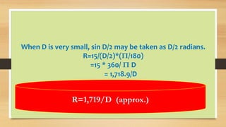 When D is very small, sin D/2 may be taken as D/2 radians.
R=15/(D/2)*(Π/180)
=15 * 360/ Π D
= 1,718.9/D
R=1,719/D (approx.)
 