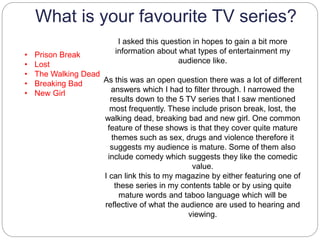 What is your favourite TV series?
• Prison Break
• Lost
• The Walking Dead
• Breaking Bad
• New Girl
I asked this question in hopes to gain a bit more
information about what types of entertainment my
audience like.
As this was an open question there was a lot of different
answers which I had to filter through. I narrowed the
results down to the 5 TV series that I saw mentioned
most frequently. These include prison break, lost, the
walking dead, breaking bad and new girl. One common
feature of these shows is that they cover quite mature
themes such as sex, drugs and violence therefore it
suggests my audience is mature. Some of them also
include comedy which suggests they like the comedic
value.
I can link this to my magazine by either featuring one of
these series in my contents table or by using quite
mature words and taboo language which will be
reflective of what the audience are used to hearing and
viewing.
 