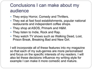 Conclusions I can make about my
audience
 They enjoy Horror, Comedy and Thrillers.
 They eat at fast food establishments, popular national
restaurants and independent coffee shops.
 They shop at ASOS, Primark and H&M.
 They listen to Indie, Rock and Rap.
 They watch TV shows such as Walking Dead, Lost,
Prison Break, Breaking Bad and New Girl.
I will incorporate all of these features into my magazine
so that each of my sub-genres are more personalised
and focus on the specific interests of my readers. I will
also let these decisions influence my writing style for
example I can make it more comedic and mature.
 
