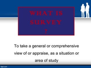 WHAT IS
        SURVEY
           ?
To take a general or comprehensive
view of or appraise, as a situation or
            area of study
 