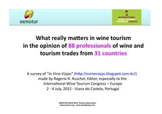 What	
  really	
  ma+ers	
  in	
  wine	
  tourism	
  
in	
  the	
  opinion	
  of	
  88	
  professionals	
  of	
  wine	
  and	
  
tourism	
  trades	
  from	
  31	
  countries	
  
A	
  survey	
  of	
  “In	
  Vino	
  Viajas”	
  (h5p:/invinoviajas.blogspot.com.br/)	
  	
  	
  
made	
  by	
  Rogerio	
  R.	
  Ruschel,	
  Editor,	
  especially	
  to	
  the	
  	
  
InternaEonal	
  Wine	
  Tourism	
  Congress	
  –	
  Europe	
  
2	
  -­‐	
  4	
  July,	
  2015	
  -­‐	
  Viana	
  do	
  Castelo,	
  Portugal	
  
AENOTUR World Wine Tourism Association
www.aenotur.org / www.winedestiny.com
 