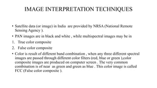 IMAGE INTERPRETATION TECHNIQUES
• Satellite data (or image) in India are provided by NRSA (National Remote
Sensing Agency ).
• PAN images are in black and white , while multispectral images may be in
1. True color composite
2. False color composite
• Color is result of different band combination , when any three different spectral
images are passed through different color filters (red, blue or green ),color
composite images are produced on computer screen . The very common
combination is of near as green and green as blue . This color image is called
FCC (False color composite ).
 
