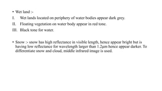 • Wet land :-
I. Wet lands located on periphery of water bodies appear dark grey.
II. Floating vegetation on water body appear in red tone.
III. Black tone for water.
• Snow :- snow has high reflectance in visible length, hence appear bright but is
having low reflectance for wavelength larger than 1.2µm hence appear darker. To
differentiate snow and cloud, middle infrared image is used.
 