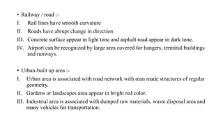 • Railway / road :-
I. Rail lines have smooth curvature
II. Roads have abrupt change in direction
III. Concrete surface appear in light tone and asphalt road appear in dark tone.
IV. Airport can be recognized by large area covered for hangers, terminal buildings
and runways.
• Urban-built up area :-
I. Urban area is associated with road network with man made structures of regular
geometry.
II. Gardens or landscapes area appear in bright red color.
III. Industrial area is associated with dumped raw materials, waste disposal area and
many vehicles for transportation.
 