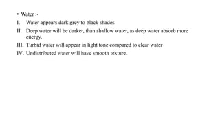 • Water :-
I. Water appears dark grey to black shades.
II. Deep water will be darker, than shallow water, as deep water absorb more
energy.
III. Turbid water will appear in light tone compared to clear water
IV. Undistributed water will have smooth texture.
 