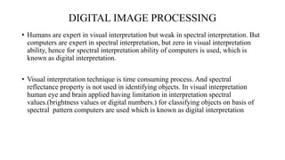 DIGITAL IMAGE PROCESSING
• Humans are expert in visual interpretation but weak in spectral interpretation. But
computers are expert in spectral interpretation, but zero in visual interpretation
ability, hence for spectral interpretation ability of computers is used, which is
known as digital interpretation.
• Visual interpretation technique is time consuming process. And spectral
reflectance property is not used in identifying objects. In visual interpretation
human eye and brain applied having limitation in interpretation spectral
values.(brightness values or digital numbers.) for classifying objects on basis of
spectral pattern computers are used which is known as digital interpretation
 