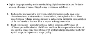 • Digital image processing means manipulating digital number of pixels for better
viewing of image or scene. Digital image process are as follows :-
I. Radiometric and geometric correction, satellite images usually have some
distortions due to platform effects, sensor effects, atmospheric effects. These
distortions are reduced using computers to get accurate geometric representation
of the earth surface features. This is known as image restoration.
II. Band combination : computer software help in combining DN values of
different spectral bands data of different satellites. Better spectral resolution of
one satellite image may be combined with another satellite image having better
spatial image, to improve the image quality.
 