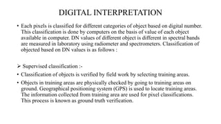 DIGITAL INTERPRETATION
• Each pixels is classified for different categories of object based on digital number.
This classification is done by computers on the basis of value of each object
available in computer. DN values of different object is different in spectral bands
are measured in laboratory using radiometer and spectrometers. Classification of
objected based on DN values is as follows :
 Supervised classification :-
• Classification of objects is verified by field work by selecting training areas.
• Objects in training areas are physically checked by going to training areas on
ground. Geographical positioning system (GPS) is used to locate training areas.
The information collected from training area are used for pixel classifications.
This process is known as ground truth verification.
 