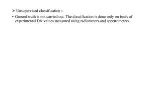  Unsupervised classification :-
• Ground truth is not carried out. The classification is done only on basis of
experimental DN values measured using radiometers and spectrometers.
 