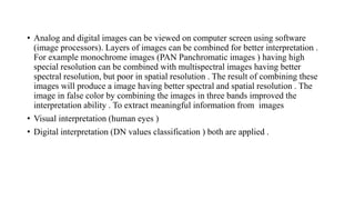 • Analog and digital images can be viewed on computer screen using software
(image processors). Layers of images can be combined for better interpretation .
For example monochrome images (PAN Panchromatic images ) having high
special resolution can be combined with multispectral images having better
spectral resolution, but poor in spatial resolution . The result of combining these
images will produce a image having better spectral and spatial resolution . The
image in false color by combining the images in three bands improved the
interpretation ability . To extract meaningful information from images
• Visual interpretation (human eyes )
• Digital interpretation (DN values classification ) both are applied .
 