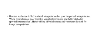 • Humans are better skilled in visual interpretation but poor in spectral interpretation.
While computers are poor (zero) in visual interpretation and better skilled in
spectral interpretation . Hence ability of both humans and computers is used for
image interpretation.
 