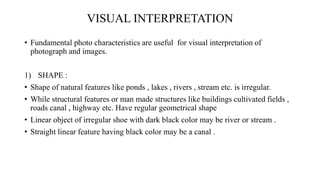 VISUAL INTERPRETATION
• Fundamental photo characteristics are useful for visual interpretation of
photograph and images.
1) SHAPE :
• Shape of natural features like ponds , lakes , rivers , stream etc. is irregular.
• While structural features or man made structures like buildings cultivated fields ,
roads canal , highway etc. Have regular geometrical shape
• Linear object of irregular shoe with dark black color may be river or stream .
• Straight linear feature having black color may be a canal .
 