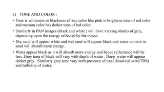 2) TONE AND COLOR :
• Tone is whiteness or blackness of any color like pink is brightens tone of red color
and maroon color has darker tone of red color.
• Similarly in PAN images (black and white ) will have varying shades of grey,
depending upon the energy reflected by the object.
• Dry sand will appear white and wet sand will appear black and water content in
sand will absorb more energy.
• Water appear black as it will absorb more energy and hence reflectance will be
less. Grey tone of black will vary with depth of water . Deep water will appear
darker grey . Similarly grey tone vary with presence of total dissolved salts(TDS)
and turbidity of water.
 