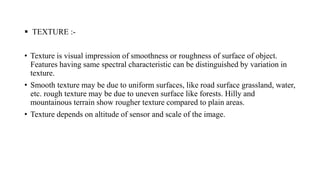  TEXTURE :-
• Texture is visual impression of smoothness or roughness of surface of object.
Features having same spectral characteristic can be distinguished by variation in
texture.
• Smooth texture may be due to uniform surfaces, like road surface grassland, water,
etc. rough texture may be due to uneven surface like forests. Hilly and
mountainous terrain show rougher texture compared to plain areas.
• Texture depends on altitude of sensor and scale of the image.
 