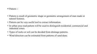  Pattern :-
• Pattern is result of geometric shape or geometric arrangement of man made or
natural features.
• Pattern can be very useful tool to extract information.
• In urban area road pattern will be used to distinguish residential, commercial and
industrial zones.
• Types of rocks or soil can be decided from drainage patterns.
• Wind direction can be estimated from patterns of sand dune.
 