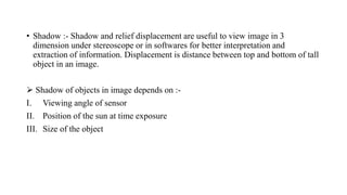 • Shadow :- Shadow and relief displacement are useful to view image in 3
dimension under stereoscope or in softwares for better interpretation and
extraction of information. Displacement is distance between top and bottom of tall
object in an image.
 Shadow of objects in image depends on :-
I. Viewing angle of sensor
II. Position of the sun at time exposure
III. Size of the object
 