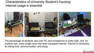 The percentage of students who own PC and smartphone is pretty high, and for
anytime use, every single room has been equipped internet. Internet is necessary
for killing time, communication, and study.
Characteristics of University Student’s housing:
Internet usage is essential
 