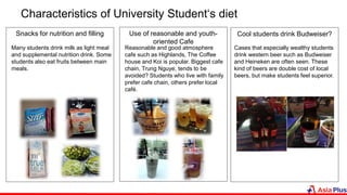 Characteristics of University Student‘s diet
Snacks for nutrition and filling Use of reasonable and youth-
oriented Cafe
Reasonable and good atmosphere
cafe such as Highlands, The Coffee
house and Koi is popular. Biggest cafe
chain, Trung Nguye, tends to be
avoided? Students who live with family
prefer cafe chain, others prefer local
café.
Many students drink milk as light meal
and supplemental nutrition drink. Some
students also eat fruits between main
meals.
Cool students drink Budweiser?
Cases that especially wealthy students
drink western beer such as Budweiser
and Heineken are often seen. These
kind of beers are double cost of local
beers, but make students feel superior.
 