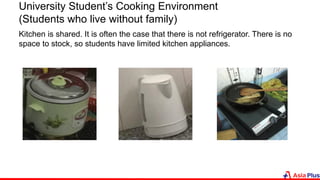 University Student’s Cooking Environment
(Students who live without family)
Kitchen is shared. It is often the case that there is not refrigerator. There is no
space to stock, so students have limited kitchen appliances.
 
