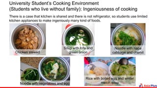 Chicken stewed
Soup with tofe and
green onion
Noodle with napa
cabbage and chervil
Noodle with vegetables and egg
Rice with boiled egg and winter
melon soup
University Student’s Cooking Environment
(Students who live without family): Ingeniousness of cooking
There is a case that kitchen is shared and there is not refrigerator, so students use limited
kitchen appliances to make ingeniously many kind of foods.
 