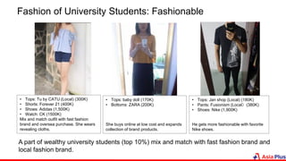 Fashion of University Students: Fashionable
• Tops: Tu by CATU (Local) (300K)
• Shorts: Forever 21 (400K)
• Shoes: Adidas (1,500K)
• Watch: CK (1500K)
Mix and match outfit with fast fashion
brand and oversea purchase. She wears
revealing cloths.
• Tops: baby doll (170K)
• Bottoms: ZARA (200K)
She buys online at low cost and expands
collection of brand products.
A part of wealthy university students (top 10%) mix and match with fast fashion brand and
local fashion brand.
• Tops: Jan shop (Local) (180K)
• Pants: Fusionism (Local）(380K)
• Shoes: Nike (1,900K)
He gets more fashionable with favorite
Nike shoes.
 