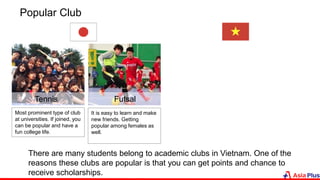 Popular Club
FutsalTennis
Most prominent type of club
at universities. If joined, you
can be popular and have a
fun college life.
It is easy to learn and make
new friends. Getting
popular among females as
well.
There are many students belong to academic clubs in Vietnam. One of the
reasons these clubs are popular is that you can get points and chance to
receive scholarships.
 
