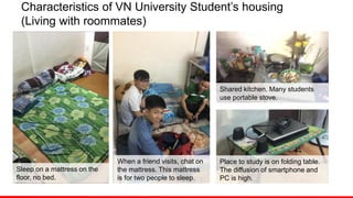Characteristics of VN University Student’s housing
(Living with roommates)
Sleep on a mattress on the
floor, no bed.
When a friend visits, chat on
the mattress. This mattress
is for two people to sleep.
Shared kitchen. Many students
use portable stove.
Place to study is on folding table.
The diffusion of smartphone and
PC is high.
 