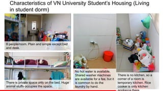 Characteristics of VN University Student’s Housing (Living
in student dorm)
There is no kitchen, so a
corner of a room is
temporary kitchen. Rice
cooker is only kitchen
No hot water is available.
Shared washer machines
are available for a fee, but it
is common to do the
laundry by hand.
There is private space only on the bed. Huge
animal stuffs occupies the space.
8 people/room. Plain and simple except bed
and desk.
 