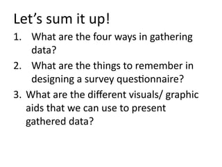 1. What are the four ways in gathering
data?
2. What are the things to remember in
designing a survey questionnaire?
3. What are the different visuals/ graphic
aids that we can use to present
gathered data?
Let’s sum it up!
 