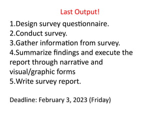 1.Design survey questionnaire.
2.Conduct survey.
3.Gather information from survey.
4.Summarize findings and execute the
report through narrative and
visual/graphic forms
5.Write survey report.
Deadline: February 3, 2023 (Friday)
Last Output!
 