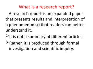 A research report is an expanded paper
that presents results and interpretation of
a phenomenon so that readers can better
understand it.
It is not a summary of different articles.
Rather, it is produced through formal
investigation and scientific inquiry.
What is a research report?
 