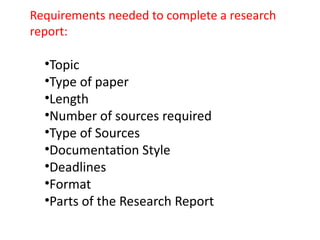 •Topic
•Type of paper
•Length
•Number of sources required
•Type of Sources
•Documentation Style
•Deadlines
•Format
•Parts of the Research Report
Requirements needed to complete a research
report:
 