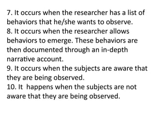 7. It occurs when the researcher has a list of
behaviors that he/she wants to observe.
8. It occurs when the researcher allows
behaviors to emerge. These behaviors are
then documented through an in-depth
narrative account.
9. It occurs when the subjects are aware that
they are being observed.
10. It happens when the subjects are not
aware that they are being observed.
 