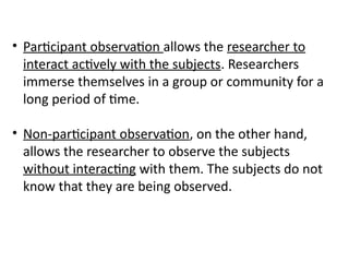 • Participant observation allows the researcher to
interact actively with the subjects. Researchers
immerse themselves in a group or community for a
long period of time.
• Non-participant observation, on the other hand,
allows the researcher to observe the subjects
without interacting with them. The subjects do not
know that they are being observed.
 