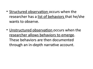 • Structured observation occurs when the
researcher has a list of behaviors that he/she
wants to observe.
• Unstructured observation occurs when the
researcher allows behaviors to emerge.
These behaviors are then documented
through an in-depth narrative account.
 