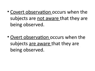 • Covert observation occurs when the
subjects are not aware that they are
being observed.
• Overt observation occurs when the
subjects are aware that they are
being observed.
 