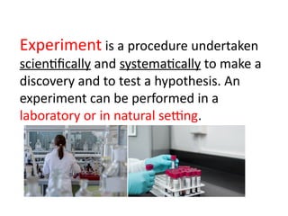 Experiment is a procedure undertaken
scientifically and systematically to make a
discovery and to test a hypothesis. An
experiment can be performed in a
laboratory or in natural setting.
 