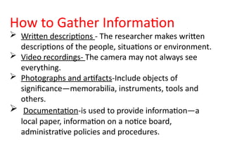 How to Gather Information
 Written descriptions - The researcher makes written
descriptions of the people, situations or environment.
 Video recordings- The camera may not always see
everything.
 Photographs and artifacts-Include objects of
significance—memorabilia, instruments, tools and
others.
 Documentation-is used to provide information—a
local paper, information on a notice board,
administrative policies and procedures.
 