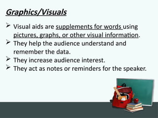 Graphics/Visuals
 Visual aids are supplements for words using
pictures, graphs, or other visual information.
 They help the audience understand and
remember the data.
 They increase audience interest.
 They act as notes or reminders for the speaker.
 