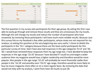 The first question in my survey asks participants for their age group. By asking this first I was
able to easily go through and remove these results and they are unnecessary for my results.
Although this will change my results and reduce the number of participants who have
answered, by removing these participants I will have much more reliable results. Because I put
this survey link on my facebook a few older participants, whose views are not required for my
analysis, so asking this question at the very beginning was very useful. I chose to delete the
participants in the ‘31+’ category because these are the least useful participants for this
particular survey of mine. Had I have also had responses in the age categories ‘0-13’ and ‘26-
30’, I would have removed these responses from my age range too. I have decided to keep the
responses in the age range ’22-25’ because I have decided if I could try and target a wider
audience then my magazine would have a higher readership and therefore would be more
popular. Also people in the age range ’22-25’ will probably be more financially stable than
people in the ’14-18’ and possibly even ’19-21’ age range, therefore would be more likely to
buy my music magazine more often or on a more regular basis. By removing the data that
would not help with my analysis, I went from have 36 results to just 28.
 